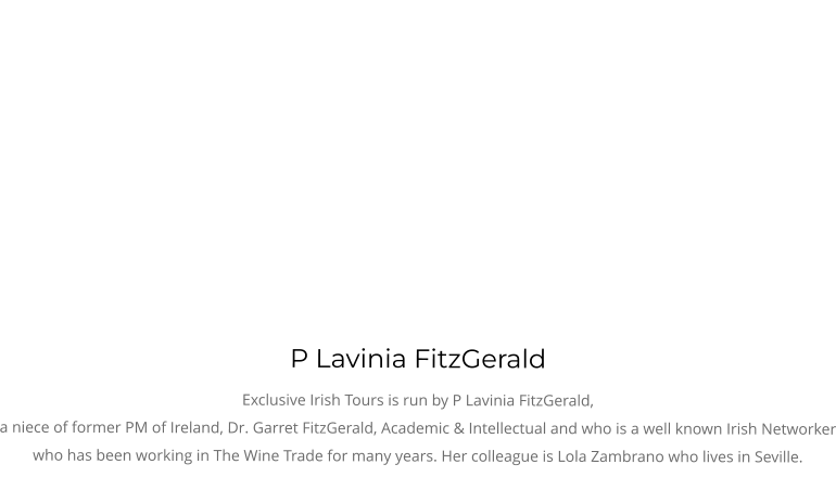 P Lavinia FitzGerald Exclusive Irish Tours is run by P Lavinia FitzGerald, a niece of former PM of Ireland, Dr. Garret FitzGerald, Academic & Intellectual and who is a well known Irish Networker who has been working in The Wine Trade for many years. Her colleague is Lola Zambrano who lives in Seville.